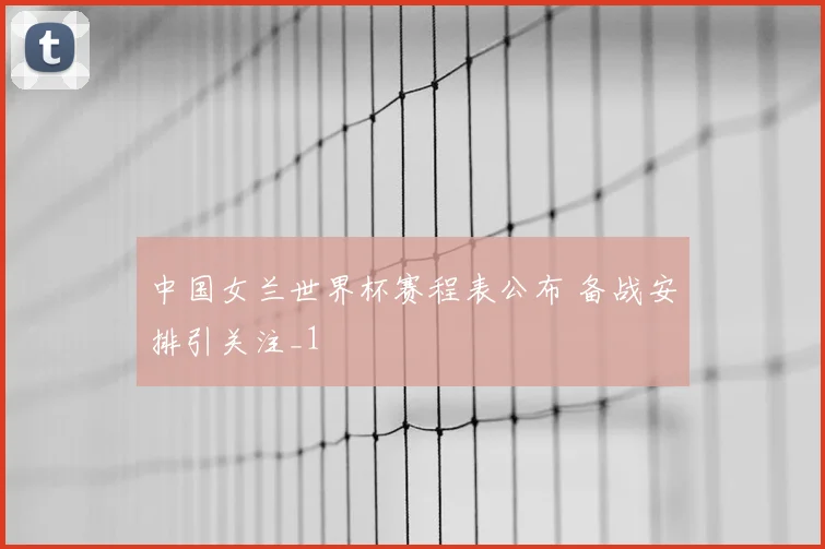 中国女兰世界杯赛程表公布 备战安排引关注_1