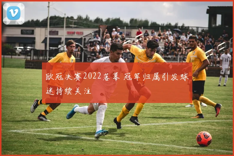 欧冠决赛2022落幕 冠军归属引发球迷持续关注