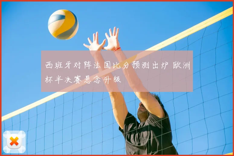 西班牙对阵法国比分预测出炉 欧洲杯半决赛悬念升级