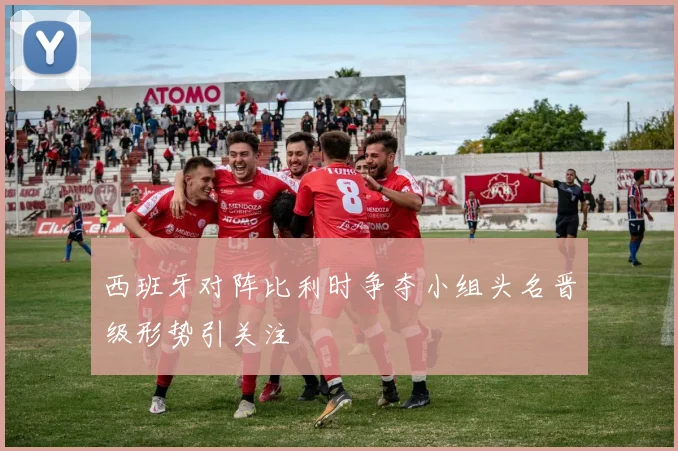 西班牙对阵比利时争夺小组头名晋级形势引关注