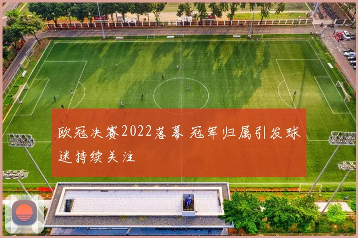 欧冠决赛2022落幕 冠军归属引发球迷持续关注