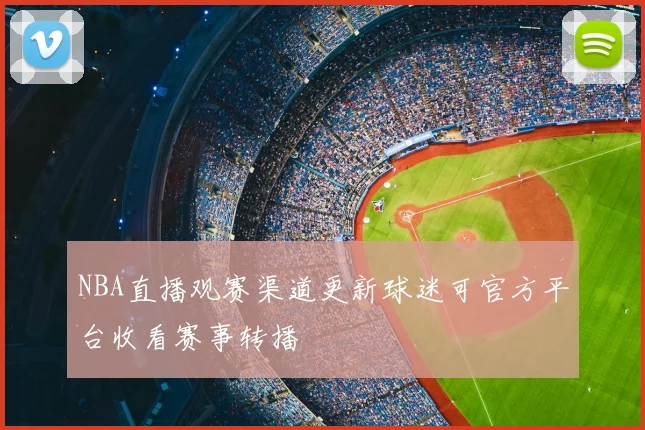 NBA直播观赛渠道更新球迷可官方平台收看赛事转播