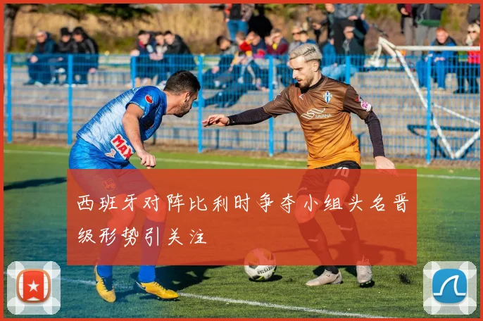 西班牙对阵比利时争夺小组头名晋级形势引关注