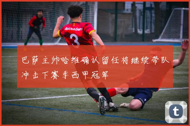 巴萨主帅哈维确认留任将继续带队冲击下赛季西甲冠军