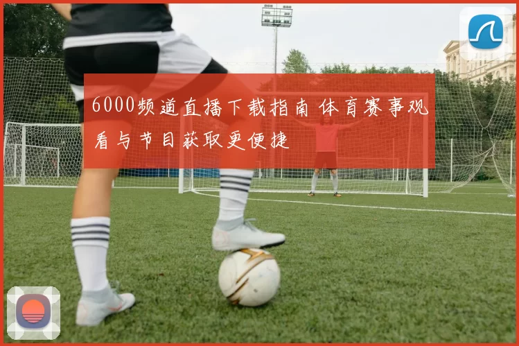 6000频道直播下载指南 体育赛事观看与节目获取更便捷