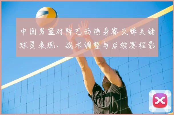 中国男篮对阵巴西热身赛交锋关键球员表现、战术调整与后续赛程影响