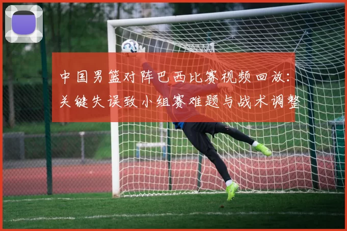 中国男篮对阵巴西比赛视频回放：关键失误致小组赛难题与战术调整建议