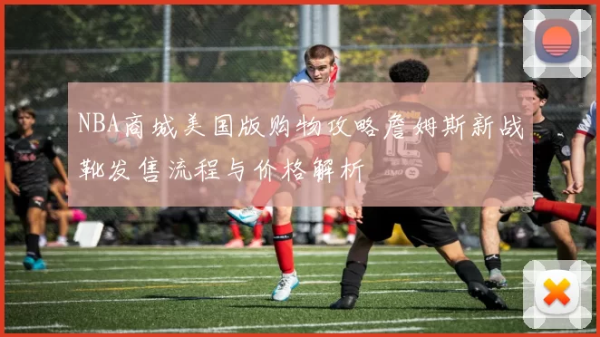 NBA商城美国版购物攻略詹姆斯新战靴发售流程与价格解析