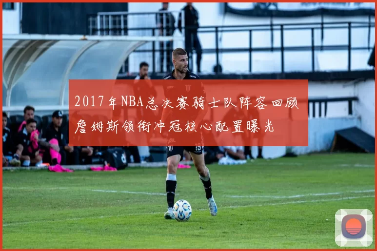 2017年NBA总决赛骑士队阵容回顾 詹姆斯领衔冲冠核心配置曝光