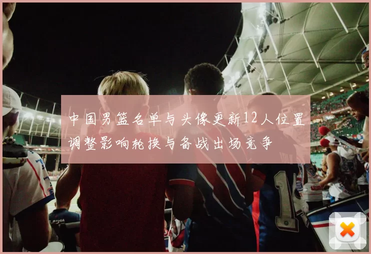 中国男篮名单与头像更新12人位置调整影响轮换与备战出场竞争