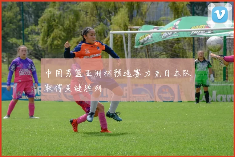 中国男篮亚洲杯预选赛力克日本队取得关键胜利