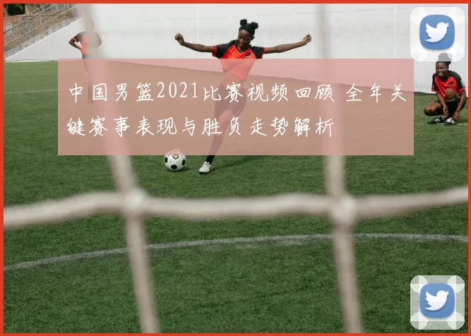 中国男篮2021比赛视频回顾 全年关键赛事表现与胜负走势解析