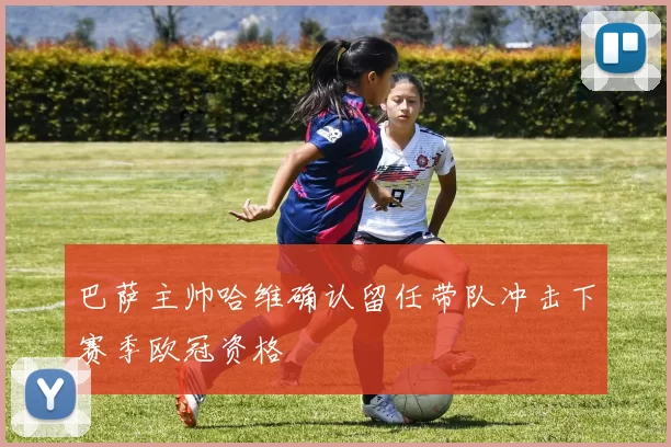 巴萨主帅哈维确认留任带队冲击下赛季欧冠资格