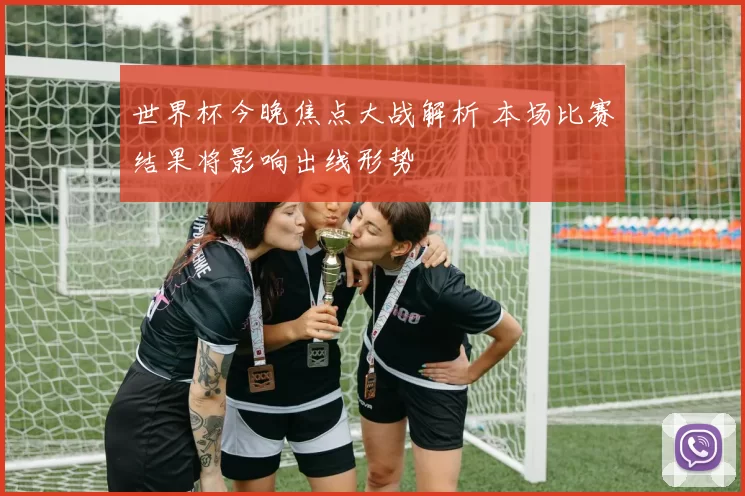 世界杯今晚焦点大战解析 本场比赛结果将影响出线形势