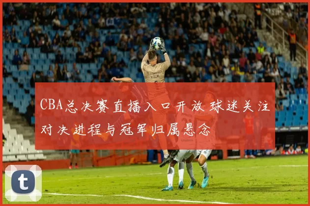 CBA总决赛直播入口开放 球迷关注对决进程与冠军归属悬念
