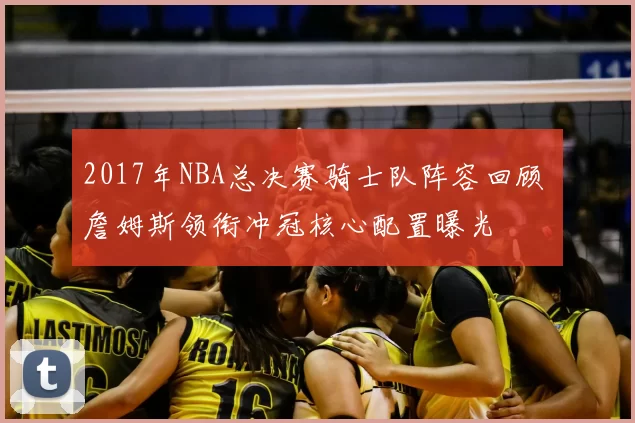 2017年NBA总决赛骑士队阵容回顾 詹姆斯领衔冲冠核心配置曝光