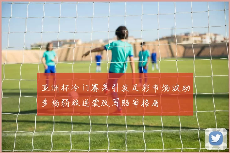 亚洲杯冷门赛果引发足彩市场波动多场弱旅逆袭改写赔率格局