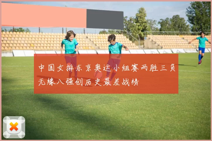 中国女排东京奥运小组赛两胜三负无缘八强创历史最差战绩