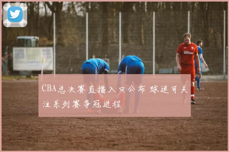 CBA总决赛直播入口公布 球迷可关注系列赛争冠进程