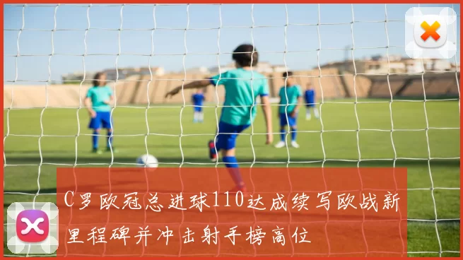 C罗欧冠总进球110达成续写欧战新里程碑并冲击射手榜高位