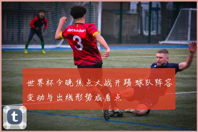 世界杯今晚焦点大战开踢 球队阵容变动与出线形势成看点