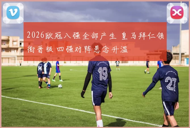 2026欧冠八强全部产生 皇马拜仁领衔晋级 四强对阵悬念升温