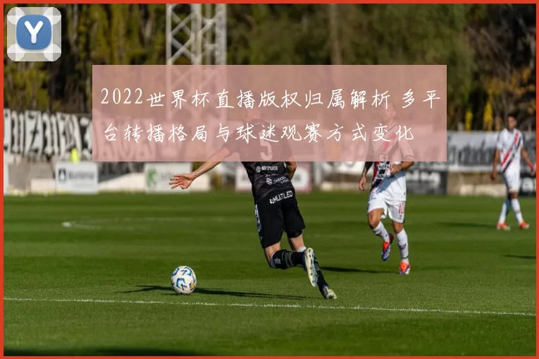 2022世界杯直播版权归属解析 多平台转播格局与球迷观赛方式变化