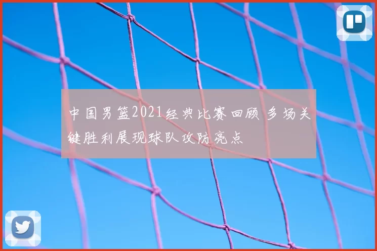 中国男篮2021经典比赛回顾 多场关键胜利展现球队攻防亮点