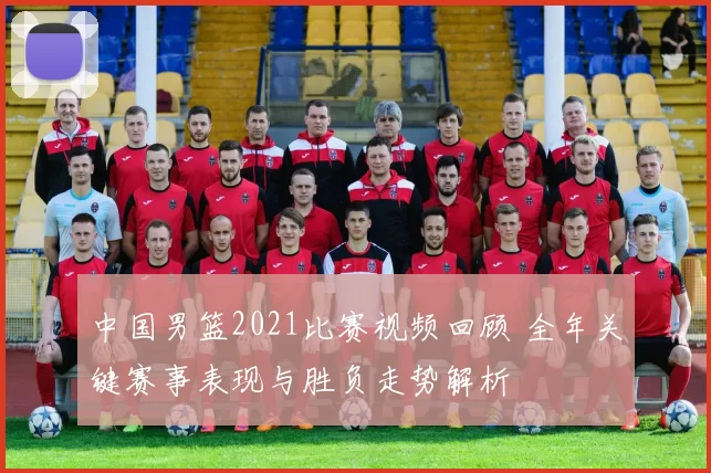 中国男篮2021比赛视频回顾 全年关键赛事表现与胜负走势解析