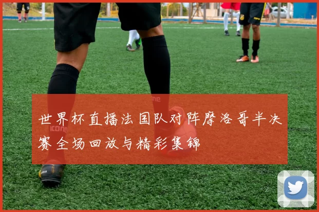 世界杯直播法国队对阵摩洛哥半决赛全场回放与精彩集锦