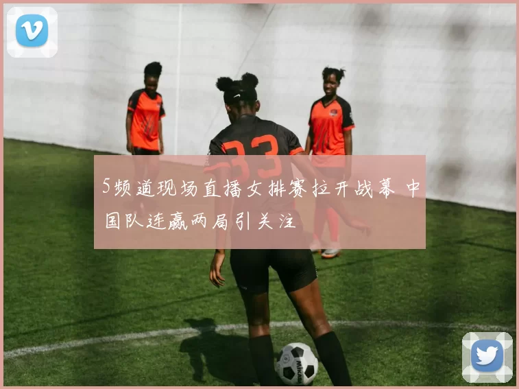 5频道现场直播女排赛拉开战幕 中国队连赢两局引关注