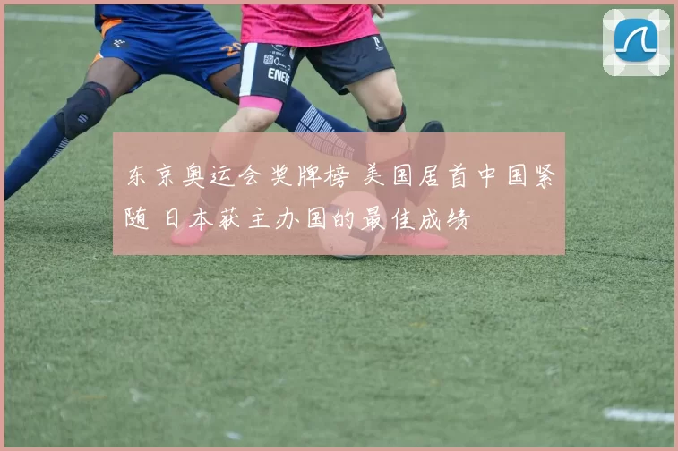 东京奥运会奖牌榜 美国居首中国紧随 日本获主办国的最佳成绩