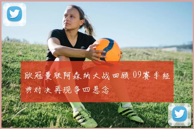 欧冠曼联阿森纳大战回顾 09赛季经典对决再现争四悬念