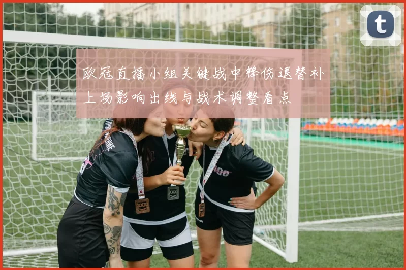 欧冠直播小组关键战中锋伤退替补上场影响出线与战术调整看点