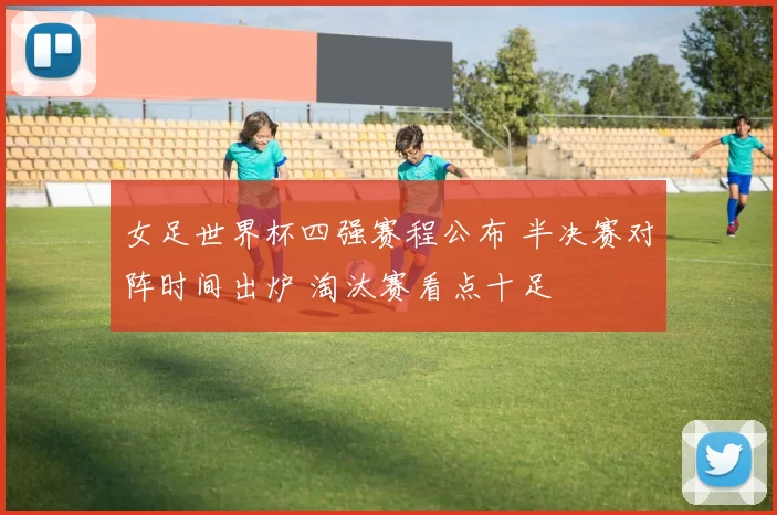 女足世界杯四强赛程公布 半决赛对阵时间出炉 淘汰赛看点十足