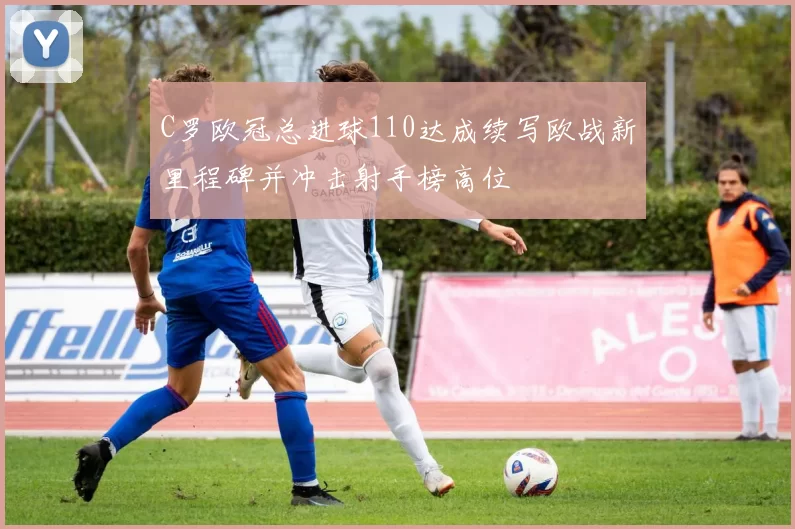 C罗欧冠总进球110达成续写欧战新里程碑并冲击射手榜高位