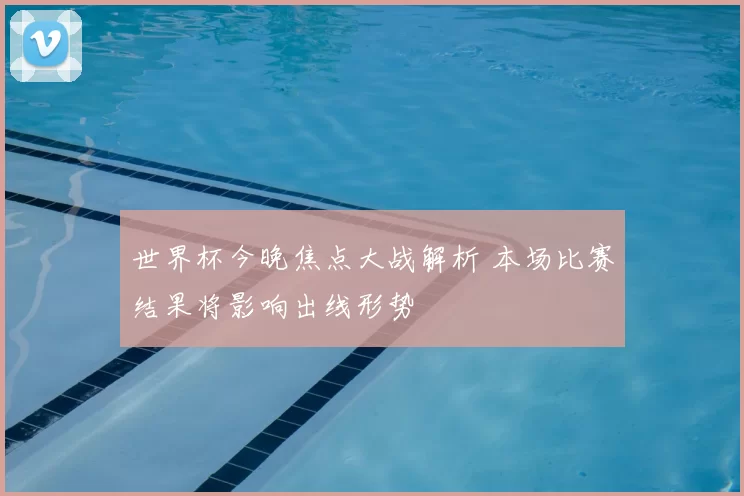 世界杯今晚焦点大战解析 本场比赛结果将影响出线形势