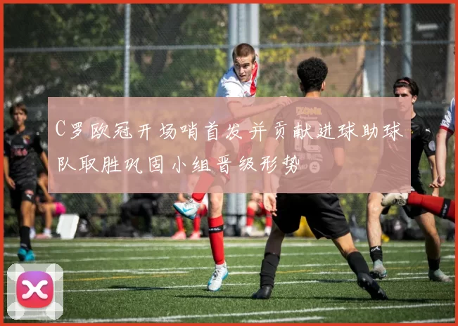 C罗欧冠开场哨首发并贡献进球助球队取胜巩固小组晋级形势