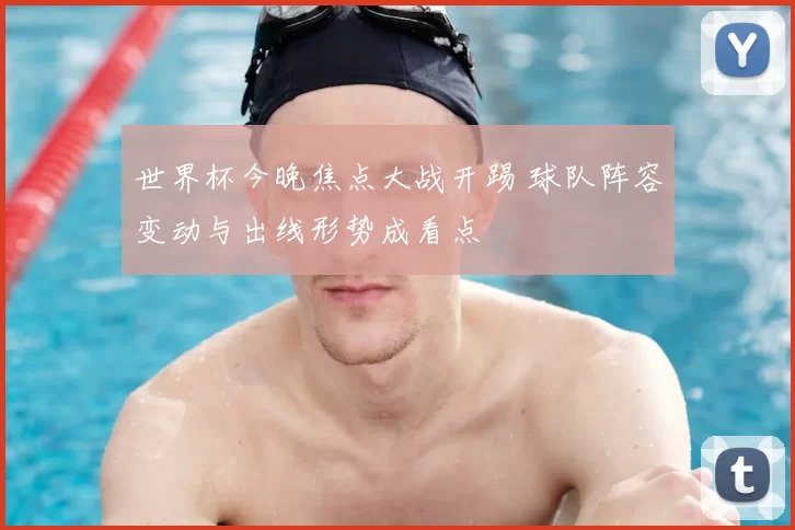 世界杯今晚焦点大战开踢 球队阵容变动与出线形势成看点